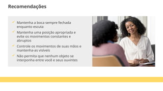  Mantenha a boca sempre fechada
enquanto escuta
 Mantenha uma posição apropriada e
evite os movimentos constantes e
abruptos
 Controle os movimentos de suas mãos e
mantenha-as visíveis
 Não permita que nenhum objeto se
interponha entre você e seus ouvintes
Recomendações
 