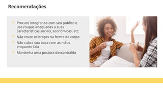  Procure integrar-se com seu público e
use roupas adequadas a suas
características sociais, econômicas, etc.
 Não cruze os braços na frente do corpo
 Não cubra sua boca com as mãos
enquanto fala
 Mantenha uma postura descontraída
Recomendações
 