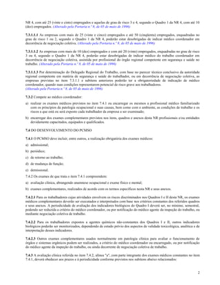 NR 4, com até 25 (vinte e cinto) empregados e aquelas de grau de risco 3 e 4, segundo o Quadro 1 da NR 4, com até 10
(dez) empregados. (Alterado pela Portaria n.º 8, de 05 de maio de 1996)

7.3.1.1.1 As empresas com mais de 25 (vinte e cinco) empregados e até 50 (cinqüenta) empregados, enquadradas no
grau de risco 1 ou 2, segundo o Quadro 1 da NR 4, poderão estar desobrigadas de indicar médico coordenador em
decorrência de negociação coletiva. (Alterado pela Portaria n.º 8, de 05 de maio de 1996)

7.3.1.1.2 As empresas com mais de 10 (dez) empregados e com até 20 (vinte) empregados, enquadradas no grau de risco
3 ou 4, segundo o Quadro 1 da NR 4, poderão estar desobrigadas de indicar médico do trabalho coordenador em
decorrência de negociação coletiva, assistida por profissional do órgão regional competente em segurança e saúde no
trabalho. (Alterado pela Portaria n.º 8, de 05 de maio de 1996)

7.3.1.1.3 Por determinação do Delegado Regional do Trabalho, com base no parecer técnico conclusivo da autoridade
regional competente em matéria de segurança e saúde do trabalhador, ou em decorrência de negociação coletiva, as
empresas previstas no item 7.3.1.1 e subitens anteriores poderão ter a obrigatoriedade de indicação de médico
coordenador, quando suas condições representarem potencial de risco grave aos trabalhadores.
(Alterado pela Portaria n.º 8, de 05 de maio de 1996)

7.3.2 Compete ao médico coordenador:
a) realizar os exames médicos previstos no item 7.4.1 ou encarregar os mesmos a profissional médico familiarizado
   com os princípios da patologia ocupacional e suas causas, bem como com o ambiente, as condições de trabalho e os
   riscos a que está ou será exposto cada trabalhador da empresa a ser examinado;
b) encarregar dos exames complementares previstos nos itens, quadros e anexos desta NR profissionais e/ou entidades
   devidamente capacitados, equipados e qualificados.

7.4 DO DESENVOLVIMENTO DO PCMSO

7.4.1 O PCMSO deve incluir, entre outros, a realização obrigatória dos exames médicos:
a) admissional;
b) periódico;
c) de retorno ao trabalho;
d) de mudança de função;
e) demissional.
7.4.2 Os exames de que trata o item 7.4.1 compreendem:
a) avaliação clínica, abrangendo anamnese ocupacional e exame físico e mental;
b) exames complementares, realizados de acordo com os termos específicos nesta NR e seus anexos.

7.4.2.1 Para os trabalhadores cujas atividades envolvem os riscos discriminados nos Quadros I e II desta NR, os exames
médicos complementares deverão ser executados e interpretados com base nos critérios constantes dos referidos quadros
e seus anexos. A periodicidade de avaliação dos indicadores biológicos do Quadro I deverá ser, no mínimo, semestral,
podendo ser reduzida a critério do médico coordenador, ou por notificação do médico agente da inspeção do trabalho, ou
mediante negociação coletiva de trabalho.

7.4.2.2 Para os trabalhadores expostos a agentes químicos não-constantes dos Quadros I e II, outros indicadores
biológicos poderão ser monitorizados, dependendo de estudo prévio dos aspectos de validade toxicológica, analítica e de
interpretação desses indicadores.

7.4.2.3 Outros exames complementares usados normalmente em patologia clínica para avaliar o funcionamento de
órgãos e sistemas orgânicos podem ser realizados, a critério do médico coordenador ou encarregado, ou por notificação
do médico agente da inspeção do trabalho, ou ainda decorrente de negociação coletiva de trabalho.

7.4.3 A avaliação clínica referida no item 7.4.2, alínea "a", com parte integrante dos exames médicos constantes no item
7.4.1, deverá obedecer aos prazos e à periodicidade conforme previstos nos subitens abaixo relacionados:


                                                                                                                      2
 