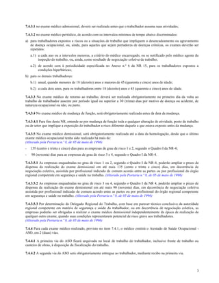 7.4.3.1 no exame médico admissional, deverá ser realizada antes que o trabalhador assuma suas atividades;

7.4.3.2 no exame médico periódico, de acordo com os intervalos mínimos de tempo abaixo discriminados:
a) para trabalhadores expostos a riscos ou a situações de trabalho que impliquem o desencadeamento ou agravamento
   de doença ocupacional, ou, ainda, para aqueles que sejam portadores de doenças crônicas, os exames deverão ser
   repetidos:
    a.1) a cada ano ou a intervalos menores, a critério do médico encarregado, ou se notificado pelo médico agente da
         inspeção do trabalho, ou, ainda, como resultado de negociação coletiva de trabalho;
    a.2) de acordo com à periodicidade especificada no Anexo n.º 6 da NR 15, para os trabalhadores expostos a
         condições hiperbáricas;
b) para os demais trabalhadores:
    b.1) anual, quando menores de 18 (dezoito) anos e maiores de 45 (quarenta e cinco) anos de idade;
    b.2) a cada dois anos, para os trabalhadores entre 18 (dezoito) anos e 45 (quarenta e cinco) anos de idade.

7.4.3.3 No exame médico de retorno ao trabalho, deverá ser realizada obrigatoriamente no primeiro dia da volta ao
trabalho de trabalhador ausente por período igual ou superior a 30 (trinta) dias por motivo de doença ou acidente, de
natureza ocupacional ou não, ou parto.

7.4.3.4 No exame médico de mudança de função, será obrigatoriamente realizada antes da data da mudança.

7.4.3.4.1 Para fins desta NR, entende-se por mudança de função toda e qualquer alteração de atividade, posto de trabalho
ou de setor que implique a exposição do trabalhador a risco diferente daquele a que estava exposto antes da mudança.

7.4.3.5 No exame médico demissional, será obrigatoriamente realizada até a data da homologação, desde que o último
exame médico ocupacional tenha sido realizado há mais de:
(Alterado pela Portaria n.º 8, de 05 de maio de 1996)
-   135 (centro e trinta e cinco) dias para as empresas de grau de risco 1 e 2, segundo o Quadro I da NR-4;
-   90 (noventa) dias para as empresas de grau de risco 3 e 4, segundo o Quadro I da NR-4.

7.4.3.5.1 As empresas enquadradas no grau de risco 1 ou 2, segundo o Quadro I da NR-4, poderão ampliar o prazo de
dispensa da realização do exame demissional em até mais 135 (cento e trinta e cinco) dias, em decorrência de
negociação coletiva, assistida por profissional indicado de comum acordo entre as partes ou por profissional do órgão
regional competente em segurança e saúde no trabalho. (Alterado pela Portaria n.º 8, de 05 de maio de 1996)

7.4.3.5.2 As empresas enquadradas no grau de risco 3 ou 4, segundo o Quadro I da NR 4, poderão ampliar o prazo de
dispensa da realização do exame demissional em até mais 90 (noventa) dias, em decorrência de negociação coletiva
assistida por profissional indicado de comum acordo entre as partes ou por profissional do órgão regional competente
em segurança e saúde no trabalho. (Alterado pela Portaria n.º 8, de 05 de maio de 1996)

7.4.3.5.3 Por determinação do Delegado Regional do Trabalho, com base em parecer técnico conclusivo da autoridade
regional competente em matéria de segurança e saúde do trabalhador, ou em decorrência de negociação coletiva, as
empresas poderão ser obrigadas a realizar o exame médico demissional independentemente da época de realização de
qualquer outro exame, quando suas condições representarem potencial de risco grave aos trabalhadores.
(Alterado pela Portaria n.º 8, de 05 de maio de 1996)

7.4.4 Para cada exame médico realizado, previsto no item 7.4.1, o médico emitirá o Atestado de Saúde Ocupacional -
ASO, em 2 (duas) vias.

7.4.4.1 A primeira via do ASO ficará arquivada no local de trabalho do trabalhador, inclusive frente de trabalho ou
canteiro de obras, à disposição da fiscalização do trabalho.

7.4.4.2 A segunda via do ASO será obrigatoriamente entregue ao trabalhador, mediante recibo na primeira via.



                                                                                                                      3
 