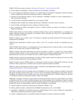 7.4.4.3 O ASO deverá conter no mínimo: (Alterado pela Portaria n.º 8, de 05 de maio de 1996)
a) nome completo do trabalhador, o número de registro de sua identidade e sua função;
b) os riscos ocupacionais específicos existentes, ou a ausência deles, na atividade do empregado, conforme instruções
   técnicas expedidas pela Secretaria de Segurança e Saúde no Trabalho-SSST;
c) indicação dos procedimentos médicos a que foi submetido o trabalhador, incluindo os exames complementares e a
   data em que foram realizados;
d) o nome do médico coordenador, quando houver, com respectivo CRM;
e) definição de apto ou inapto para a função específica que o trabalhador vai exercer, exerce ou exerceu;
f) nome do médico encarregado do exame e endereço ou forma de contato;
g) data e assinatura do médico encarregado do exame e carimbo contendo seu número de inscrição no Conselho
   Regional de Medicina.

7.4.5 Os dados obtidos nos exames médicos, incluindo avaliação clínica e exames complementares, as conclusões e as
medidas aplicadas deverão ser registrados em prontuário clínico individual, que ficará sob a responsabilidade do
médico-coordenador do PCMSO.

7.4.5.1 Os registros a que se refere o item 7.4.5 deverão ser mantidos por período mínimo de 20 (vinte) anos após o
desligamento do trabalhador.

7.4.5.2 Havendo substituição do médico a que se refere o item 7.4.5, os arquivos deverão ser transferidos para seu
sucessor.

7.4.6 O PCMSO deverá obedecer a um planejamento em que estejam previstas as ações de saúde a serem executadas
durante o ano, devendo estas ser objeto de relatório anual.

7.4.6.1 O relatório anual deverá discriminar, por setores da empresa, o número e a natureza dos exames médicos,
incluindo avaliações clínicas e exames complementares, estatísticas de resultados considerados anormais, assim como o
planejamento para o próximo ano, tomando como base o modelo proposto no Quadro III desta NR.

7.4.6.2 O relatório anual deverá ser apresentado e discutido na CIPA, quando existente na empresa, de acordo com a NR
5, sendo sua cópia anexada ao livro de atas daquela comissão.

7.4.6.3 O relatório anual do PCMSO poderá ser armazenado na forma de arquivo informatizado, desde que este seja
mantido de modo a proporcionar o imediato acesso por parte do agente da inspeção do trabalho.

7.4.6.4 As empresas desobrigadas de indicarem médico coordenador ficam dispensadas de elaborar o relatório anual.
(Alterado pela Portaria n.º 8, de 05 de maio de 1996)

7.4.7 Sendo verificada, através da avaliação clínica do trabalhador e/ou dos exames constantes do Quadro I da presente
NR, apenas exposição excessiva (EE ou SC+) ao risco, mesmo sem qualquer sintomatologia ou sinal clínico, deverá o
trabalhador ser afastado do local de trabalho, ou do risco, até que esteja normalizado o indicador biológico de exposição
e as medidas de controle nos ambientes de trabalho tenham sido adotadas.

7.4.8 Sendo constatada a ocorrência ou agravamento de doenças profissionais, através de exames médicos que incluam
os definidos nesta NR; ou sendo verificadas alterações que revelem qualquer tipo de disfunção de órgão ou sistema
biológico, através dos exames constantes dos Quadros I (apenas aqueles com interpretação SC) e II, e do item 7.4.2.3 da
presente NR, mesmo sem sintomatologia, caberá ao médico-coordenador ou encarregado:
a) solicitar à empresa a emissão da Comunicação de Acidente do Trabalho - CAT;
b) indicar, quando necessário, o afastamento do trabalhador da exposição ao risco, ou do trabalho;
c) encaminhar o trabalhador à Previdência Social para estabelecimento de nexo causal, avaliação de incapacidade e
   definição da conduta previdenciária em relação ao trabalho;
d) orientar o empregador quanto à necessidade de adoção de medidas de controle no ambiente de trabalho.



                                                                                                                       4
 