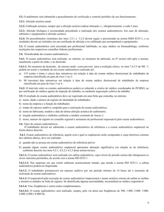 3.2. O audiômetro será submetido a procedimentos de verificação e controle periódico do seu funcionamento .
3.2.1. Aferição acústica anual.
3.2.2. Calibração acústica, sempre que a aferição acústica indicar alteração, e , obrigatoriamente, a cada 5 anos.
3.2.3. Aferição biológica é recomendada precedendo a realização dos exames audiométricos. Em caso de alteração,
submeter o equipamento à aferição acústica.
3.2.4. Os procedimentos constantes dos itens 3.2.1 e 3.2.2 devem seguir o preconizado na norma ISSO 8253-1, e os
resultados devem ser incluídos em um certificado de aferição e/ou calibração que acompanhará o equipamento.
3.3. O exame audiométrico será executado por profissional habilitado, ou seja, médico ou fonoaudiólogo, conforme
resoluções dos respectivos conselhos federais profissionais.
3.4. Periodicidade dos exames audiométricos.
3.4.1. O exame audiométrico será realizado, no mínimo, no momento da admissão, no 6º (sexto) mês após a mesma,
anualmente a partir de então, e na demissão.
3.4.1.1. No momento da demissão, do mesmo modo como previsto para a avaliação clínica no item 7.4.3.5 da NR -7,
poderá ser aceito o resultado de um exame audiométrico realizado até:
a) 135 (cento e trinta e cinco) dias retroativos em relação à data do exame médico demissional de trabalhador de
     empresa classificada em grau de risco 1 ou 2;
b) 90 (noventa) dias retroativos em relação à data do exame médico demissional de trabalhador de empresa
     classificada em grau de risco 3 ou 4 .
3.4.2. O intervalo entre os exames audiométricos poderá se reduzido a critério do médico coordenador do PCMSO, ou
por notificação do médico agente de inspeção do trabalho, ou mediante negociação coletiva de trabalho.
3.5. O resultado do exame audiométrico deve ser registrado em uma ficha que contenha, no mínimo:
a) nome, idade e número de registro de identidade do trabalhador;
b) nome da empresa e a função do trabalhador;
c) tempo de repouso auditivo cumprido para a realização do exame audiométrico;
d) nome do fabricante, modelo e data da última aferição acústica do audiômetro;
e) traçado audiométrico e símbolos conforme o modelo constante do Anexo 1;
f) nome, número de registro no conselho regional e assinatura do profissional responsável pelo exame audiométrico.
3.6. Tipos de exames audiométricos.
     O trabalhador deverá ser submetido a exame audiométrico de referência e a exame audiométrico seqüencial na
forma abaixo descrita:
 3.6.1. Exame audiométrico de referência, aquele com o qual os seqüenciais serão comparados e cujas diretrizes constam
dos subitens abaixo, deve ser realizado:
a) quando não se possua um exame audiométrico de referência prévio:
b) quando algum exame audiométrico seqüencial apresentar alteração significativa em relação ao de referência,
   conforme descrito nos itens 4.2.1, 4.2.2 e 4.2.3 desta norma técnica.
3.6.1.1. O exame audiométrico será realizado em cabina audométrica, cujos níveis de pressão sonora não ultrapassem os
níveis máximos permitidos, de acordo com a norma ISO 8253.1.
3.6.1.1.1. Nas empresas em que existir ambiente acusticamente tratado, que atenda à norma ISO 8253.1, a cabina
audiométrica poderá ser dispensada.
3.6.1.2. O trabalhador permanecerá em repouso auditivo por um período mínimo de 14 horas até o momento de
realização do exame audiométrico.
3.6.1.3. O responsável pela execução do exame audiométrico inspecionará o meato acústico externo de ambas as orelhas
e anotará os achados na ficha de registro. Se identificada alguma anormalidade, encaminhará ao médico responsável.
3.6.1.4. Vias, freqüências e outros testes complementares.
3.6.1.4.1. O exame audiométrico será realizado, sempre, pela via aérea nas freqüências de 500, 1.000, 2.000. 3.000,
4.000, 6.000 e 8.000 Hz.


                                                                                                                     9
 