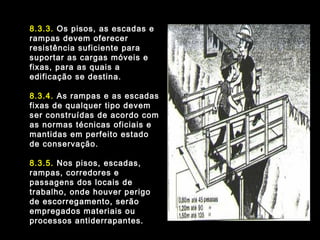 8.3.3. Os pisos, as escadas e
rampas devem oferecer
resistência suficiente para
suportar as cargas móveis e
fixas, para as quais a
edificação se destina.
8.3.4. As rampas e as escadas
fixas de qualquer tipo devem
ser construídas de acordo com
as normas técnicas oficiais e
mantidas em perfeito estado
de conservação.
8.3.5. Nos pisos, escadas,
rampas, corredores e
passagens dos locais de
trabalho, onde houver perigo
de escorregamento, serão
empregados materiais ou
processos antiderrapantes.
 