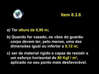 a) Ter altura de 0,90 m;
b) Quando for vazado, os vãos do guarda-
corpo devem ter, pelo menos, uma das
dimensões igual ou inferior a 0,12 m;
c) ser de material rígido e capaz de resistir a
um esforço horizontal de 80 Kgf / m2
,
aplicado no seu ponto mais desfavorável.
Item 8.3.6
 