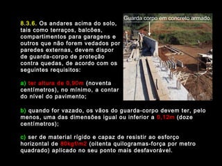 8.3.6. Os andares acima do solo,
tais como terraços, balcões,
compartimentos para garagens e
outros que não forem vedados por
paredes externas, devem dispor
de guarda-corpo de proteção
contra quedas, de acordo com os
seguintes requisitos:
a) ter altura de 0,90m (noventa
centímetros), no mínimo, a contar
do nível do pavimento;
b) quando for vazado, os vãos do guarda-corpo devem ter, pelo
menos, uma das dimensões igual ou inferior a 0,12m (doze
centímetros);
c) ser de material rígido e capaz de resistir ao esforço
horizontal de 80kgf/m2 (oitenta quilogramas-força por metro
quadrado) aplicado no seu ponto mais desfavorável.
Guarda corpo em concreto armado.
 