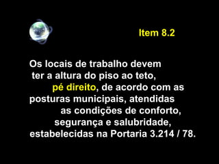 Os locais de trabalho devem
ter a altura do piso ao teto,
pé direito, de acordo com as
posturas municipais, atendidas
as condições de conforto,
segurança e salubridade,
estabelecidas na Portaria 3.214 / 78.
Item 8.2
 