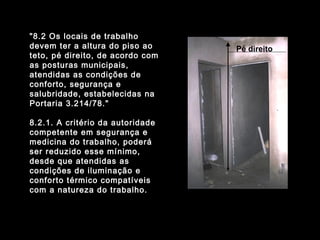 "8.2 Os locais de trabalho
devem ter a altura do piso ao
teto, pé direito, de acordo com
as posturas municipais,
atendidas as condições de
conforto, segurança e
salubridade, estabelecidas na
Portaria 3.214/78."
8.2.1. A critério da autoridade
competente em segurança e
medicina do trabalho, poderá
ser reduzido esse mínimo,
desde que atendidas as
condições de iluminação e
conforto térmico compatíveis
com a natureza do trabalho.
Pé direito
 