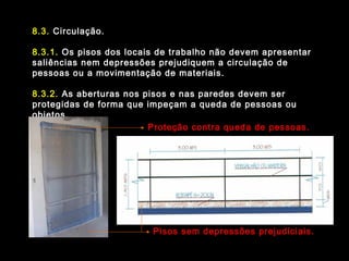 8.3. Circulação.
8.3.1. Os pisos dos locais de trabalho não devem apresentar
saliências nem depressões prejudiquem a circulação de
pessoas ou a movimentação de materiais.
8.3.2. As aberturas nos pisos e nas paredes devem ser
protegidas de forma que impeçam a queda de pessoas ou
objetos.
Pisos sem depressões prejudiciais.
Proteção contra queda de pessoas.
 