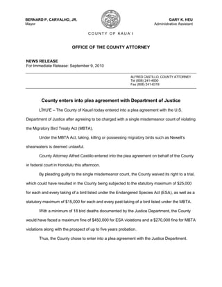 OFFICE OF THE COUNTY ATTORNEY<br />NEWS RELEASE<br />For Immediate Release: September 9, 2010<br />ALFRED CASTILLO, COUNTY ATTORNEY<br />Tel (808) 241-4930<br />Fax (808) 241-6319<br />County enters into plea agreement with Department of Justice<br />LĪHU'E – The County of Kaua'i today entered into a plea agreement with the U.S. Department of Justice after agreeing to be charged with a single misdemeanor count of violating the Migratory Bird Treaty Act (MBTA).<br />Under the MBTA Act, taking, killing or possessing migratory birds such as Newell’s shearwaters is deemed unlawful.<br />County Attorney Alfred Castillo entered into the plea agreement on behalf of the County in federal court in Honolulu this afternoon.<br />By pleading guilty to the single misdemeanor count, the County waived its right to a trial, which could have resulted in the County being subjected to the statutory maximum of $25,000 for each and every taking of a bird listed under the Endangered Species Act (ESA), as well as a statutory maximum of $15,000 for each and every past taking of a bird listed under the MBTA.<br />With a minimum of 18 bird deaths documented by the Justice Department, the County would have faced a maximum fine of $450,000 for ESA violations and a $270,000 fine for MBTA violations along with the prospect of up to five years probation.<br />Thus, the County chose to enter into a plea agreement with the Justice Department.<br />“We appreciate the cooperation of the Department of Justice in reaching this agreement, and feel that the measures that will be taken will enable us to better allow public use of our facilities while providing proper protection for the birds,” said Mayor Bernard Carvalho, Jr.<br />In its agreement, the County acknowledged that over the last five years, a number of Newell’s shearwaters were killed, or otherwise taken, as a result of the lighting at county facilities. Such takings occurred on: Oct. 14, 19, and 28, 2005; Oct. 18, 20 and 21, 2006; Oct. 18 and 19, 2007, and Oct. 23, 2007.<br />The recommended penalty for the offense includes a $15,000 fine and 30 months probation with the follow conditions of probation:<br />County will undertake corrective measures set forth in a special agreement. As part of the agreement, the County will conduct and complete an audit of all County facilities and will categorize each based on the amount of lighting the facility uses. For each of these categories, the County will create a plan for minimization of the taking of seabirds during the fledgling season, along with a plan for monitoring the success of the measures taken.<br />,[object Object]