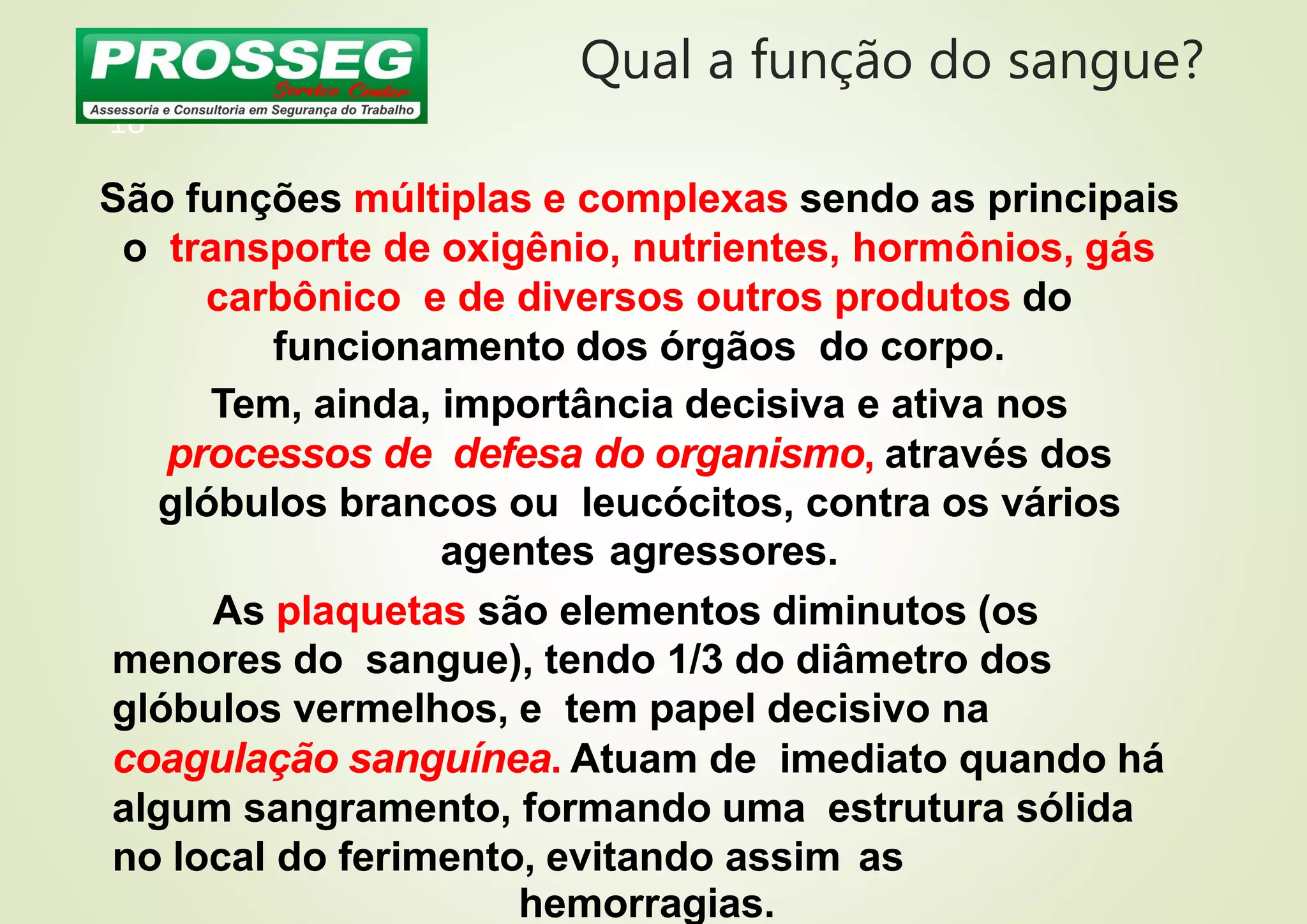 Qual a função do sangue?
18
São funções múltiplas e complexas sendo as principais
o transporte de oxigênio, nutrientes, hormônios, gás
carbônico e de diversos outros produtos do
funcionamento dos órgãos do corpo.
Tem, ainda, importância decisiva e ativa nos
processos de defesa do organismo, através dos
glóbulos brancos ou leucócitos, contra os vários
agentes agressores.
As plaquetas são elementos diminutos (os
menores do sangue), tendo 1/3 do diâmetro dos
glóbulos vermelhos, e tem papel decisivo na
coagulação sanguínea. Atuam de imediato quando há
algum sangramento, formando uma estrutura sólida
no local do ferimento, evitando assim as
hemorragias.
 