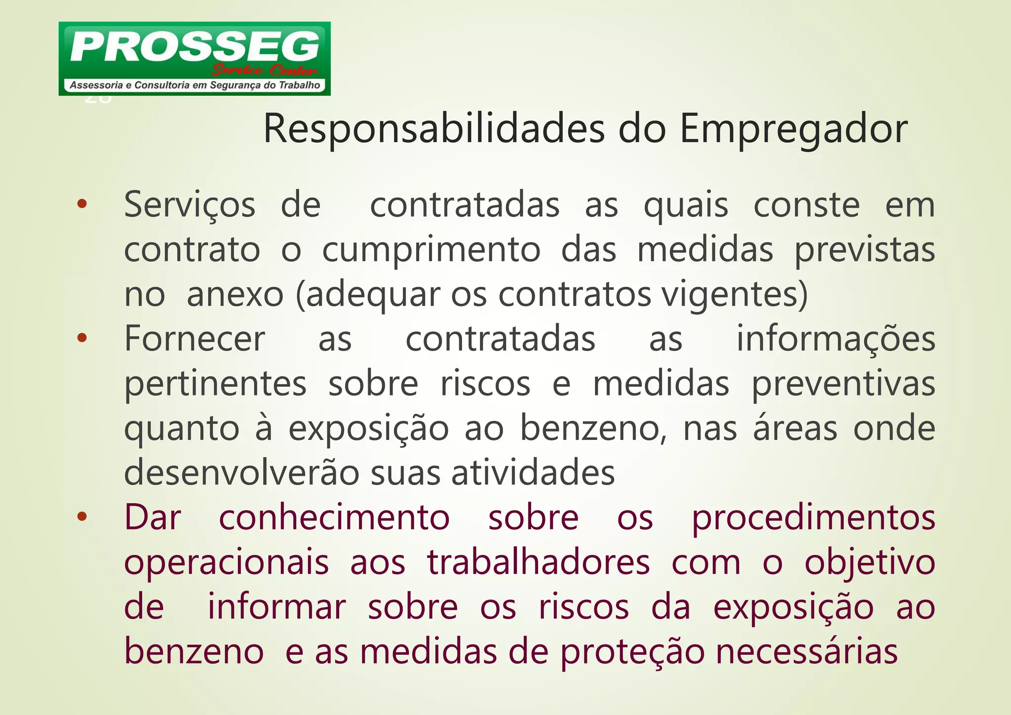 Responsabilidades do Empregador
• Serviços de contratadas as quais conste em
contrato o cumprimento das medidas previstas
no anexo (adequar os contratos vigentes)
• Fornecer as contratadas as informações
pertinentes sobre riscos e medidas preventivas
quanto à exposição ao benzeno, nas áreas onde
desenvolverão suas atividades
• Dar conhecimento sobre os procedimentos
operacionais aos trabalhadores com o objetivo
de informar sobre os riscos da exposição ao
benzeno e as medidas de proteção necessárias
28
 