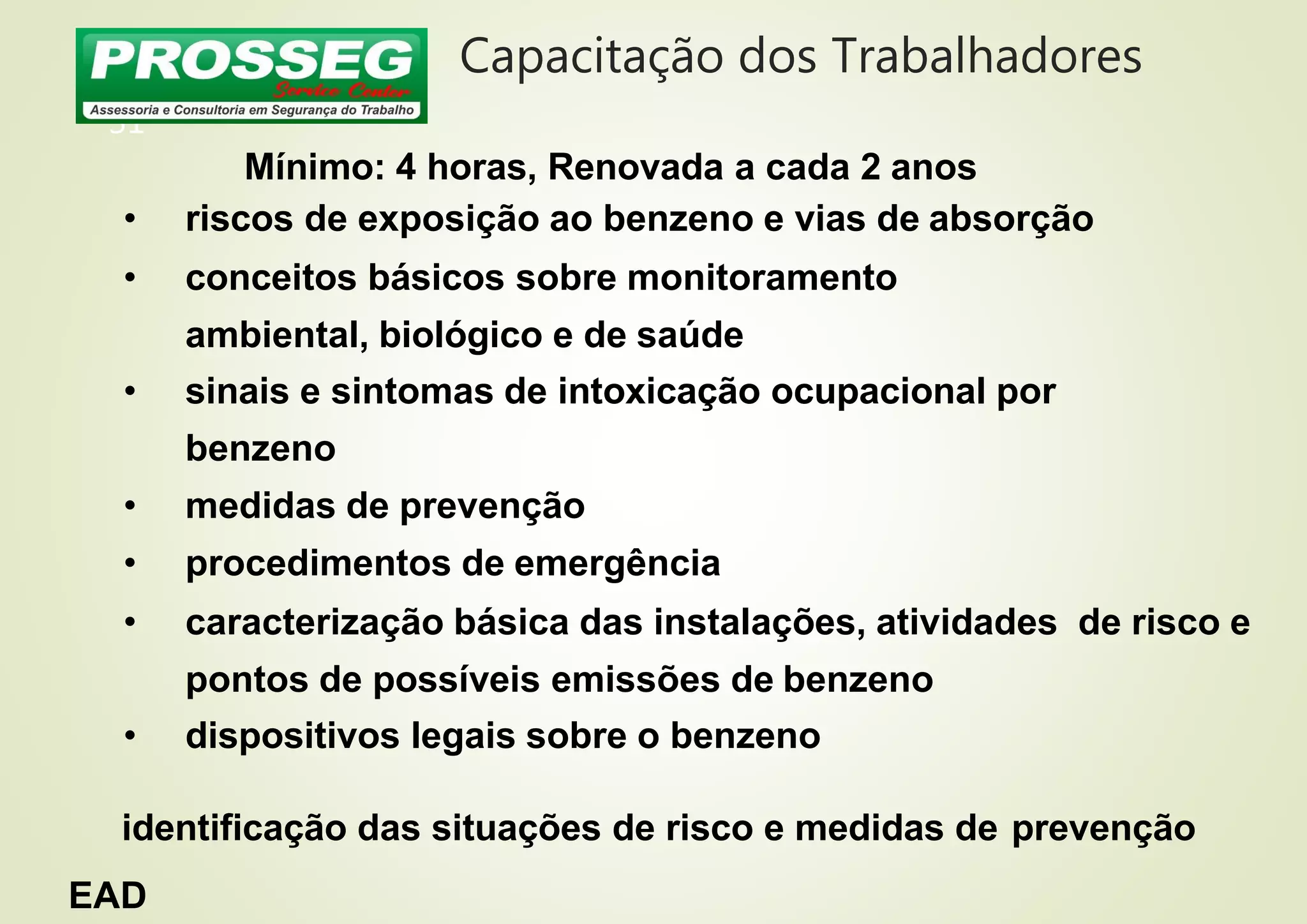 Capacitação dos Trabalhadores
31
Mínimo: 4 horas, Renovada a cada 2 anos
• riscos de exposição ao benzeno e vias de absorção
• conceitos básicos sobre monitoramento
ambiental, biológico e de saúde
• sinais e sintomas de intoxicação ocupacional por
benzeno
• medidas de prevenção
• procedimentos de emergência
• caracterização básica das instalações, atividades de risco e
pontos de possíveis emissões de benzeno
• dispositivos legais sobre o benzeno
identificação das situações de risco e medidas de prevenção
EAD
 