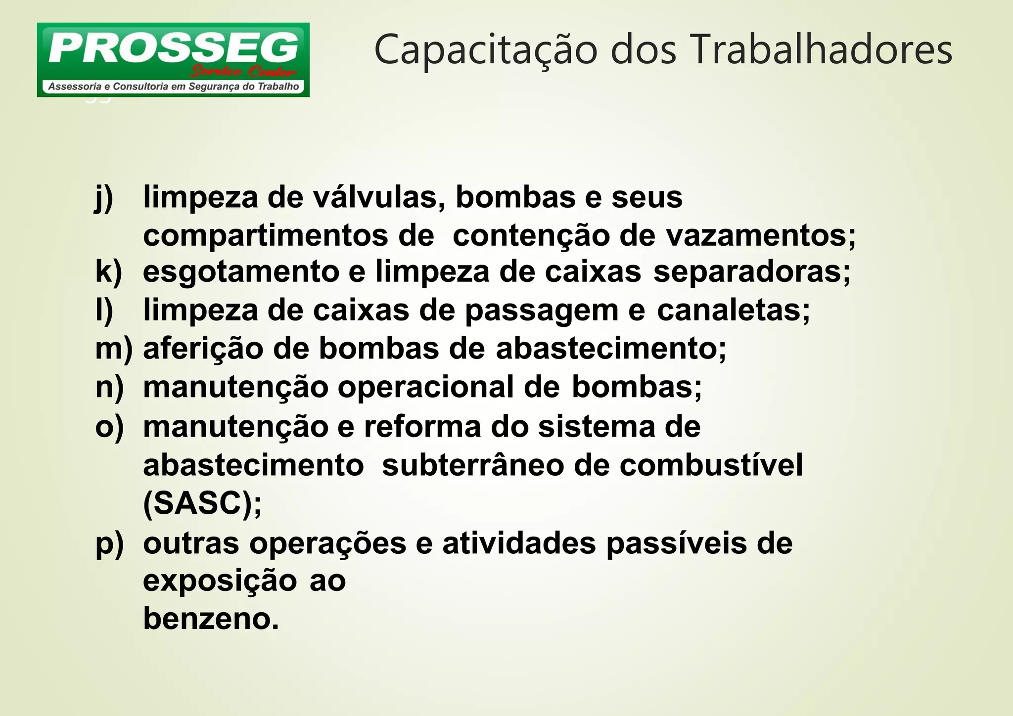 Capacitação dos Trabalhadores
33
j) limpeza de válvulas, bombas e seus
compartimentos de contenção de vazamentos;
k) esgotamento e limpeza de caixas separadoras;
l) limpeza de caixas de passagem e canaletas;
m) aferição de bombas de abastecimento;
n) manutenção operacional de bombas;
o) manutenção e reforma do sistema de
abastecimento subterrâneo de combustível
(SASC);
p) outras operações e atividades passíveis de
exposição ao
benzeno.
 