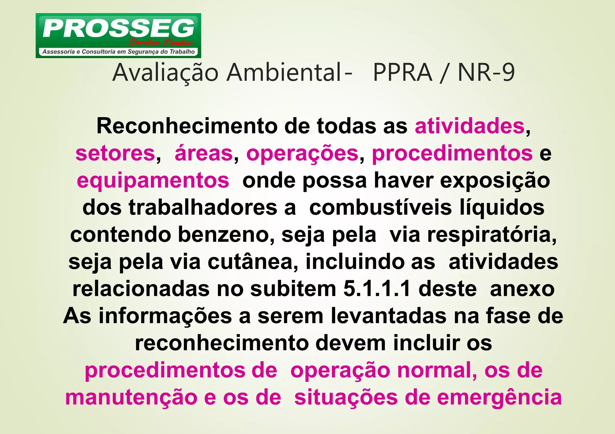 Avaliação Ambiental- PPRA / NR-9
Reconhecimento de todas as atividades,
setores, áreas, operações, procedimentos e
equipamentos onde possa haver exposição
dos trabalhadores a combustíveis líquidos
contendo benzeno, seja pela via respiratória,
seja pela via cutânea, incluindo as atividades
relacionadas no subitem 5.1.1.1 deste anexo
As informações a serem levantadas na fase de
reconhecimento devem incluir os
procedimentos de operação normal, os de
manutenção e os de situações de emergência
 