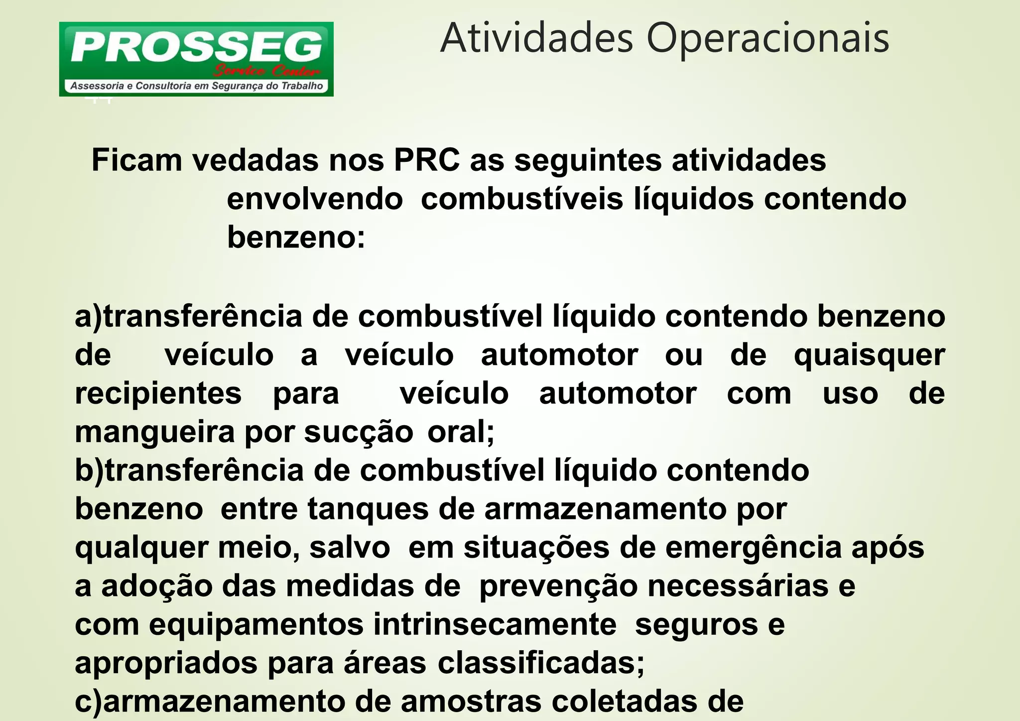 Atividades Operacionais
44
Ficam vedadas nos PRC as seguintes atividades
envolvendo combustíveis líquidos contendo
benzeno:
a)transferência de combustível líquido contendo benzeno
de veículo a veículo automotor ou de quaisquer
recipientes para veículo automotor com uso de
mangueira por sucção oral;
b)transferência de combustível líquido contendo
benzeno entre tanques de armazenamento por
qualquer meio, salvo em situações de emergência após
a adoção das medidas de prevenção necessárias e
com equipamentos intrinsecamente seguros e
apropriados para áreas classificadas;
c)armazenamento de amostras coletadas de
 