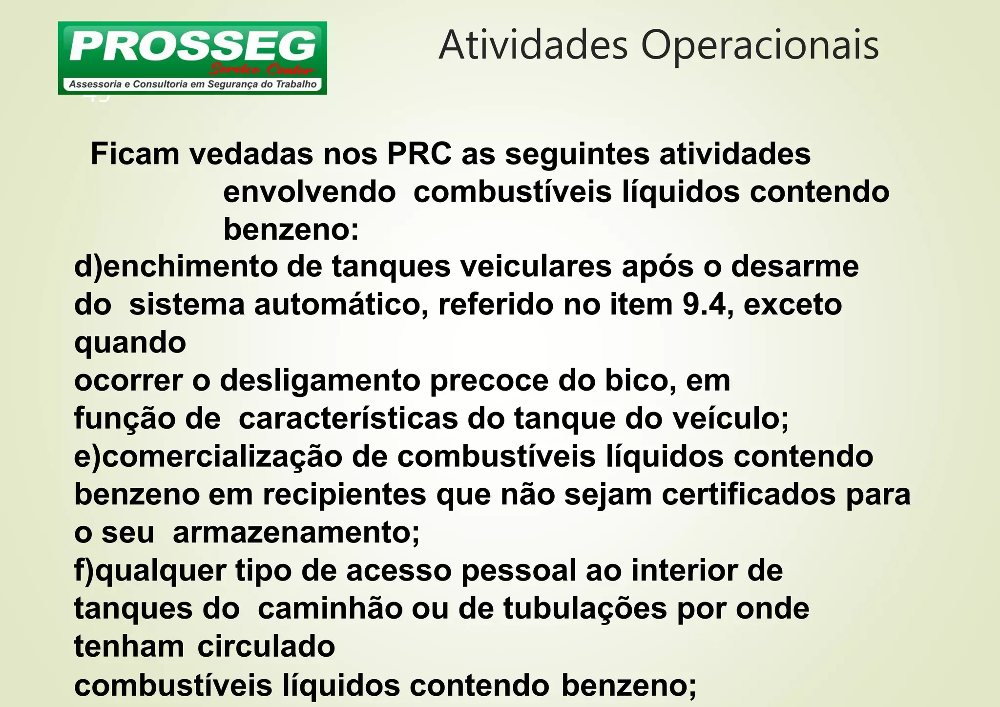 Atividades Operacionais
45
Ficam vedadas nos PRC as seguintes atividades
envolvendo combustíveis líquidos contendo
benzeno:
d)enchimento de tanques veiculares após o desarme
do sistema automático, referido no item 9.4, exceto
quando
ocorrer o desligamento precoce do bico, em
função de características do tanque do veículo;
e)comercialização de combustíveis líquidos contendo
benzeno em recipientes que não sejam certificados para
o seu armazenamento;
f)qualquer tipo de acesso pessoal ao interior de
tanques do caminhão ou de tubulações por onde
tenham circulado
combustíveis líquidos contendo benzeno;
 