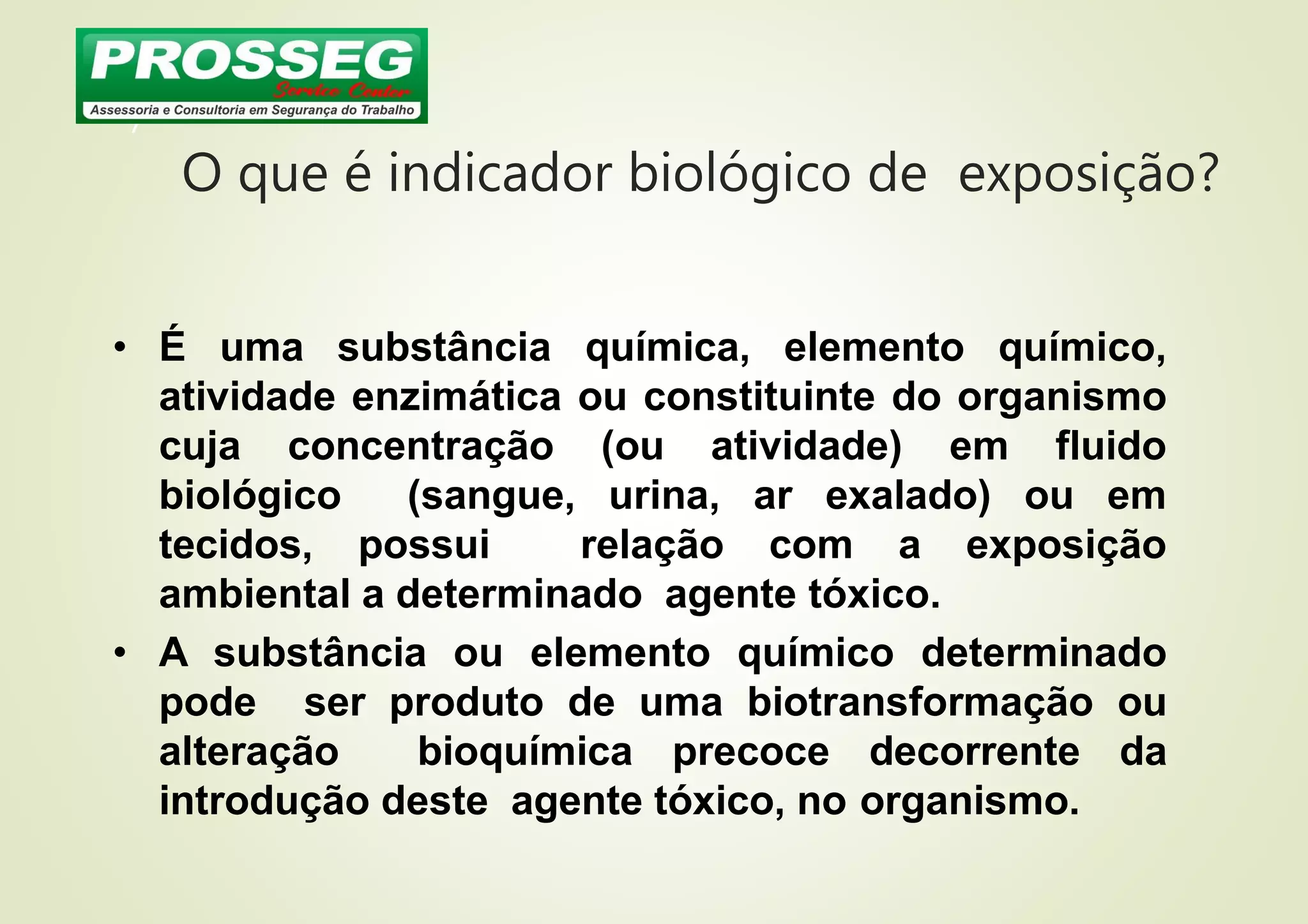 O que é indicador biológico de exposição?
7
• É uma substância química, elemento químico,
atividade enzimática ou constituinte do organismo
cuja concentração (ou atividade) em fluido
biológico (sangue, urina, ar exalado) ou em
tecidos, possui relação com a exposição
ambiental a determinado agente tóxico.
• A substância ou elemento químico determinado
pode ser produto de uma biotransformação ou
alteração bioquímica precoce decorrente da
introdução deste agente tóxico, no organismo.
 