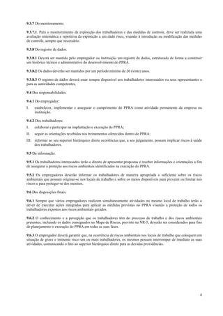 4
9.3.7 Do monitoramento.
9.3.7.1. Para o monitoramento da exposição dos trabalhadores e das medidas de controle, deve ser realizada uma
avaliação sistemática e repetitiva da exposição a um dado risco, visando à introdução ou modificação das medidas
de controle, sempre que necessário.
9.3.8 Do registro de dados.
9.3.8.1 Deverá ser mantido pelo empregador ou instituição um registro de dados, estruturado de forma a constituir
um histórico técnico e administrativo do desenvolvimento do PPRA.
9.3.8.2 Os dados deverão ser mantidos por um período mínimo de 20 (vinte) anos.
9.3.8.3 O registro de dados deverá estar sempre disponível aos trabalhadores interessados ou seus representantes e
para as autoridades competentes.
9.4 Das responsabilidades.
9.4.1 Do empregador:
I. estabelecer, implementar e assegurar o cumprimento do PPRA como atividade permanente da empresa ou
instituição.
9.4.2 Dos trabalhadores:
I. colaborar e participar na implantação e execução do PPRA;
II. seguir as orientações recebidas nos treinamentos oferecidos dentro do PPRA;
III. informar ao seu superior hierárquico direto ocorrências que, a seu julgamento, possam implicar riscos à saúde
dos trabalhadores.
9.5 Da informação.
9.5.1 Os trabalhadores interessados terão o direito de apresentar propostas e receber informações e orientações a fim
de assegurar a proteção aos riscos ambientais identificados na execução do PPRA.
9.5.2 Os empregadores deverão informar os trabalhadores de maneira apropriada e suficiente sobre os riscos
ambientais que possam originar-se nos locais de trabalho e sobre os meios disponíveis para prevenir ou limitar tais
riscos e para proteger-se dos mesmos.
9.6 Das disposições finais.
9.6.1 Sempre que vários empregadores realizem simultaneamente atividades no mesmo local de trabalho terão o
dever de executar ações integradas para aplicar as medidas previstas no PPRA visando a proteção de todos os
trabalhadores expostos aos riscos ambientais gerados.
9.6.2 O conhecimento e a percepção que os trabalhadores têm do processo de trabalho e dos riscos ambientais
presentes, incluindo os dados consignados no Mapa de Riscos, previsto na NR-5, deverão ser considerados para fins
de planejamento e execução do PPRA em todas as suas fases.
9.6.3 O empregador deverá garantir que, na ocorrência de riscos ambientais nos locais de trabalho que coloquem em
situação de grave e iminente risco um ou mais trabalhadores, os mesmos possam interromper de imediato as suas
atividades, comunicando o fato ao superior hierárquico direto para as devidas providências.
 