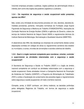 incluindo empresas privadas e públicas, órgãos públicos da administração direta e
indireta, bem como dos órgãos dos poderes Legislativo e Judiciário.


1.2.4 - Os requisitos de segurança e saúde ocupacional estão presentes
apenas nas NRs?


Não, existe uma infinidade de documentos previstos em: leis, decretos, decretos-lei,
medidas provisórias, portarias, instruções normativas da Fundação Jorge Duprat
Figueiredo de Segurança e Medicina do Trabalho (FUNDACENTRO), resoluções da
Comissão Nacional de Energia Nuclear (CNEN) e agências do Governo, ordens de
serviço do Instituto Nacional do Seguro Social (INSS) e regulamentos técnicos do
Instituto Nacional de Metrologia, Normalização e Qualidade Industrial (INMETRO).


A observância das NRs não desobriga as empresas do cumprimento destas outras
disposições contidas em códigos de obras ou regulamentos sanitários dos estados
ou municípios, e outras, oriundas de convenções e acordos coletivos de trabalho.


1.2.5 - Qual é o órgão nacional competente para coordenar, orientar, controlar
e supervisionar as atividades relacionadas com a segurança e saúde
ocupacional?


A Secretaria de Segurança e Saúde no Trabalho (SSST) é o órgão de âmbito
nacional competente em conduzir as atividades relacionadas com a segurança e
saúde ocupacional. Essas atividades incluem a Campanha Nacional de Prevenção
de Acidentes do Trabalho (CANPAT), o Programa de Alimentação do Trabalhador
(PAT) e ainda a fiscalização do cumprimento dos preceitos legais e regulamentares
sobre segurança e saúde ocupacional, em todo o território nacional.


Compete, ainda, à SSST conhecer, em última instância, as decisões proferidas
pelos delegados Regionais do Trabalho, em termos de segurança e saúde
ocupacional.




                                                                                   11
 