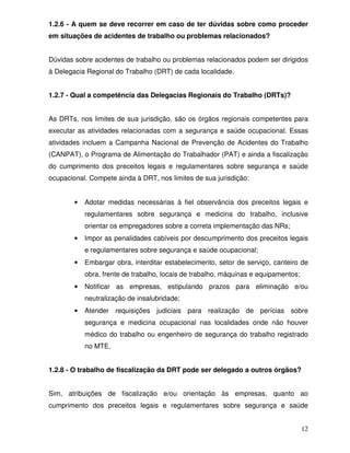 1.2.6 - A quem se deve recorrer em caso de ter dúvidas sobre como proceder
em situações de acidentes de trabalho ou problemas relacionados?


Dúvidas sobre acidentes de trabalho ou problemas relacionados podem ser dirigidos
à Delegacia Regional do Trabalho (DRT) de cada localidade.


1.2.7 - Qual a competência das Delegacias Regionais do Trabalho (DRTs)?


As DRTs, nos limites de sua jurisdição, são os órgãos regionais competentes para
executar as atividades relacionadas com a segurança e saúde ocupacional. Essas
atividades incluem a Campanha Nacional de Prevenção de Acidentes do Trabalho
(CANPAT), o Programa de Alimentação do Trabalhador (PAT) e ainda a fiscalização
do cumprimento dos preceitos legais e regulamentares sobre segurança e saúde
ocupacional. Compete ainda à DRT, nos limites de sua jurisdição:


        •   Adotar medidas necessárias à fiel observância dos preceitos legais e
            regulamentares sobre segurança e medicina do trabalho, inclusive
            orientar os empregadores sobre a correta implementação das NRs;
        •   Impor as penalidades cabíveis por descumprimento dos preceitos legais
            e regulamentares sobre segurança e saúde ocupacional;
        •   Embargar obra, interditar estabelecimento, setor de serviço, canteiro de
            obra, frente de trabalho, locais de trabalho, máquinas e equipamentos;
        •   Notificar as empresas, estipulando prazos para eliminação e/ou
            neutralização de insalubridade;
        •   Atender requisições judiciais para realização de perícias sobre
            segurança e medicina ocupacional nas localidades onde não houver
            médico do trabalho ou engenheiro de segurança do trabalho registrado
            no MTE.


1.2.8 - O trabalho de fiscalização da DRT pode ser delegado a outros órgãos?


Sim, atribuições de fiscalização e/ou orientação às empresas, quanto ao
cumprimento dos preceitos legais e regulamentares sobre segurança e saúde


                                                                                     12
 