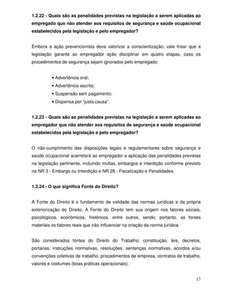 1.2.22 - Quais são as penalidades previstas na legislação a serem aplicadas ao
empregado que não atender aos requisitos de segurança e saúde ocupacional
estabelecidos pela legislação e pelo empregador?


Embora a ação prevencionista deva valorizar a conscientização, vale frisar que a
legislação garante ao empregador ação disciplinar em quatro etapas, caso os
procedimentos de segurança sejam ignorados pelo empregado:


          • Advertência oral;
          • Advertência escrita;
          • Suspensão sem pagamento;
          • Dispensa por “justa causa”.


1.2.23 - Quais são as penalidades previstas na legislação a serem aplicadas ao
empregador que não atender aos requisitos de segurança e saúde ocupacional
estabelecidos pela legislação e pelo empregador?


O não-cumprimento das disposições legais e regulamentares sobre segurança e
saúde ocupacional acarretará ao empregador a aplicação das penalidades previstas
na legislação pertinente, incluindo multas, embargos e interdição conforme previsto
na NR 3 - Embargo ou Interdição e NR 28 - Fiscalização e Penalidades.


1.2.24 - O que significa Fonte do Direito?


A Fonte do Direito é o fundamento de validade das normas jurídicas e da própria
exteriorização do Direito. A Fonte do Direito tem sua origem nos fatores sociais,
psicológicos, econômicos, históricos, entre outros, sendo, portanto, as fontes
materiais os fatores reais que irão influenciar na criação da norma jurídica.


São considerados fontes do Direito do Trabalho: constituição, leis, decretos,
portarias, instruções normativas, resoluções, sentenças normativas, acordos e/ou
convenções coletivas de trabalho, procedimentos de empresa, contratos de trabalho,
valores e costumes (boas práticas operacionais).


                                                                                17
 