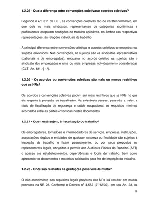 1.2.25 - Qual a diferença entre convenções coletivas e acordos coletivos?


Segundo o Art. 611 da CLT, as convenções coletivas são de caráter normativo, em
que dois ou mais sindicatos, representantes de categorias econômicas e
profissionais, estipulam condições de trabalho aplicáveis, no âmbito das respectivas
representações, às relações individuais de trabalho.


A principal diferença entre convenções coletivas e acordos coletivos se encontra nos
sujeitos envolvidos. Nas convenções, os sujeitos são os sindicatos representativos
(patronais e de empregados), enquanto no acordo coletivo os sujeitos são o
sindicato dos empregados e uma ou mais empresas individualmente consideradas
(CLT, Art. 611, § 1º).


1.2.26 - Os acordos ou convenções coletivas são mais ou menos restritivos
que as NRs?


Os acordos e convenções coletivas podem ser mais restritivos que as NRs no que
diz respeito à proteção do trabalhador. Na existência desses, passarão a valer, a
título de fiscalização de segurança e saúde ocupacional, os requisitos mínimos
acordados entre as partes envolvidas nestes documentos.


1.2.27 - Quem está sujeito à fiscalização do trabalho?


Os empregadores, tomadores e intermediadores de serviços, empresas, instituições,
associações, órgãos e entidades de qualquer natureza ou finalidade são sujeitos à
inspeção do trabalho e ficam pessoalmente, ou por seus prepostos ou
representantes legais, obrigados a permitir aos Auditores Fiscais do Trabalho (AFT)
o acesso aos estabelecimentos, dependências e locais de trabalho, bem como
apresentar os documentos e materiais solicitados para fins de inspeção do trabalho.


1.2.28 - Onde são relatadas as gradações possíveis de multa?


O não-atendimento aos requisitos legais previstos nas NRs irá resultar em multas
previstas na NR 28. Conforme o Decreto no 4.552 (27/12/02), em seu Art. 23, os

                                                                                 18
 