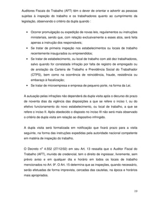 Auditores Fiscais do Trabalho (AFT) têm o dever de orientar e advertir as pessoas
sujeitas à inspeção do trabalho e os trabalhadores quanto ao cumprimento da
legislação, observando o critério da dupla quando :


   •   Ocorrer promulgação ou expedição de novas leis, regulamentos ou instruções
       ministeriais, sendo que, com relação exclusivamente a esses atos, será feita
       apenas a instrução dos responsáveis;
   •   Se tratar de primeira inspeção nos estabelecimentos ou locais de trabalho
       recentemente inaugurados ou empreendidos;
   •   Se tratar de estabelecimento, ou local de trabalho com até dez trabalhadores,
       salvo quando for constatada infração por falta de registro de empregado ou
       de anotação da Carteira de Trabalho e Previdência Social do Trabalhador
       (CTPS), bem como na ocorrência de reincidência, fraude, resistência ou
       embaraço à fiscalização;
   •   Se tratar de microempresa e empresa de pequeno porte, na forma da Lei.


 A autuação pelas infrações não dependerá da dupla visita após o decurso do prazo
 de noventa dias da vigência das disposições a que se refere o inciso I, ou do
 efetivo funcionamento do novo estabelecimento, ou local de trabalho, a que se
 refere o inciso II. Após obedecido o disposto no inciso III não será mais observado
 o critério de dupla visita em relação ao dispositivo infringido.


 A dupla visita será formalizada em notificação que fixará prazo para a visita
 seguinte, na forma das instruções expedidas pela autoridade nacional competente
 em matéria de inspeção do trabalho.


 O Decreto no 4.552 (27/12/02) em seu Art. 13 ressalta que o Auditor Fiscal do
 Trabalho (AFT), munido de credencial, tem o direito de ingressar, livremente, sem
 prévio aviso e em qualquer dia e horário em todos os locais de trabalho
 mencionados no Art. 9º. O Art. 15 determina que as inspeções, quando necessário,
 serão efetuadas de forma imprevista, cercadas das cautelas, na época e horários
 mais apropriados.




                                                                                 19
 