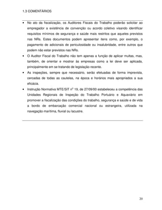 1.3 COMENTÁRIOS


•   No ato da fiscalização, os Auditores Fiscais do Trabalho poderão solicitar ao
    empregador a existência de convenção ou acordo coletivo visando identificar
    requisitos mínimos de segurança e saúde mais restritos que aqueles previstos
    nas NRs. Estes documentos podem apresentar itens como, por exemplo, o
    pagamento de adicionais de periculosidade ou insalubridade, entre outros que
    podem não estar previstos nas NRs.
•   O Auditor Fiscal do Trabalho não tem apenas a função de aplicar multas, mas,
    também, de orientar e mostrar às empresas como a lei deve ser aplicada,
    principalmente em se tratando de legislação recente.
•   As inspeções, sempre que necessário, serão efetuadas de forma imprevista,
    cercadas de todas as cautelas, na época e horários mais apropriados a sua
    eficácia.
•   Instrução Normativa MTE/SIT no 19, de 27/09/00 estabeleceu a competência das
    Unidades Regionais de Inspeção do Trabalho Portuário e Aquaviário em
    promover a fiscalização das condições do trabalho, segurança e saúde e de vida
    a bordo de embarcação comercial nacional ou estrangeira, utilizada na
    navegação marítima, fluvial ou lacustre.




                                                                               20
 