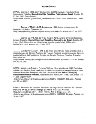 REFERÊNCIAS

BRASIL. Decreto nº 4.552, de 27 de dezembro de 2002. Aprova o Regulamento da
Inspeção do Trabalho. Diário Oficial [da] República Federativa do Brasil, Brasília, DF,
27 dez. 2002. Disponível em:
<http://www.planalto.gov.br/ccivil_03/decreto/2002/D4552.htm>. Acesso em: 18 set.
2007.


______. Decreto nº 55.841, de 15 de março de 1965. Aprova o regulamento da
inspeção do trabalho. Disponível em:
<http://www.ipef.br/legislacao/bdlegislacao/arquivos/3006.rtf>. Acesso em: 27 set. 2007.


______. Decreto-Lei nº 5.452, de 01 de maio de 1943. Aprova a Consolidação das
Leis do Trabalho. Diário Oficial [da] República Federativa do Brasil, Brasília, DF,
9 ago. 1943. Disponível em: <http://www.planalto.gov.br/ccivil_03/Decreto-
Lei/Del5452.htm>. Acesso em: 17 set. 2007.


______. Medida Provisória nº 1.915-3, de 24 de setembro de 1999. Dispõe sobre a
reestruturação da Carreira Auditoria do Tesouro Nacional e organização da Carreira
Auditoria Fiscal da Previdência Social e da Carreira Auditoria Fiscal do Trabalho.
Disponível em:
<http://www6.senado.gov.br/legislacao/ListaPublicacoes.action?id=227579>. Acesso
em: 10 set. 2007.


BRASIL. Ministério do Trabalho. Portaria nº865, de 14 de setembro de 1995. Estabelece
critérios para fiscalização de condições de trabalho constantes de convenções ou acordos
coletivos de trabalho. Revogada pela Port. 143 de 05/04/2004. Diário Oficial [da]
República Federativa do Brasil, Poder Executivo, Brasília, DF, 15 set. 1995. Seção 1, p.
14.303. Disponível em:
<http://www.mte.gov.br/legislacao/portarias/1995/p_19950914_865.asp>. Acesso
em: 10 set. 2007.


BRASIL. Ministério do Trabalho. Secretaria de Segurança e Medicina do Trabalho.
Portaria nº 06, de 09 de março de 1983. Altera as Normas
Regulamentadoras NR-1, NR-2, NR-3 e NR-6. Disponível em:
<http://www.mte.gov.br/legislacao/portarias/1983/p_19830309_06.asp>. Acesso em:
10 set. 2007.




                                                                                       21
 