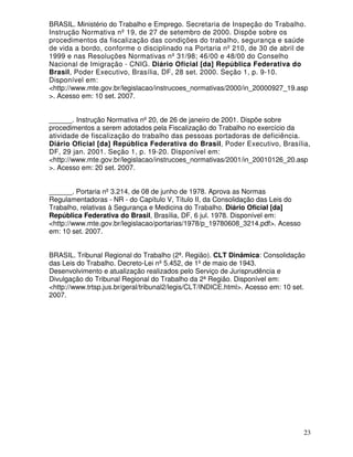 BRASIL. Ministério do Trabalho e Emprego. Secretaria de Inspeção do Trabalho.
Instrução Normativa nº 19, de 27 de setembro de 2000. Dispõe sobre os
procedimentos da fiscalização das condições do trabalho, segurança e saúde
de vida a bordo, conforme o disciplinado na Portaria nº 210, de 30 de abril de
1999 e nas Resoluções Normativas nº 31/98; 46/00 e 48/00 do Conselho
Nacional de Imigração - CNIG. Diário Oficial [da] República Federativa do
Brasil, Poder Executivo, Brasília, DF, 28 set. 2000. Seção 1, p. 9-10.
Disponível em:
<http://www.mte.gov.br/legislacao/instrucoes_normativas/2000/in_20000927_19.asp
>. Acesso em: 10 set. 2007.


______. Instrução Normativa nº 20, de 26 de janeiro de 2001. Dispõe sobre
procedimentos a serem adotados pela Fiscalização do Trabalho no exercício da
atividade de fiscalização do trabalho das pessoas portadoras de deficiência.
Diário Oficial [da] República Federativa do Brasil, Poder Executivo, Brasília,
DF, 29 jan. 2001. Seção 1, p. 19-20. Disponível em:
<http://www.mte.gov.br/legislacao/instrucoes_normativas/2001/in_20010126_20.asp
>. Acesso em: 20 set. 2007.


______. Portaria nº 3.214, de 08 de junho de 1978. Aprova as Normas
Regulamentadoras - NR - do Capítulo V, Título II, da Consolidação das Leis do
Trabalho, relativas à Segurança e Medicina do Trabalho. Diário Oficial [da]
República Federativa do Brasil, Brasília, DF, 6 jul. 1978. Disponível em:
<http://www.mte.gov.br/legislacao/portarias/1978/p_19780608_3214.pdf>. Acesso
em: 10 set. 2007.


BRASIL. Tribunal Regional do Trabalho (2ª. Região). CLT Dinâmica: Consolidação
das Leis do Trabalho. Decreto-Lei nº 5.452, de 1º de maio de 1943.
Desenvolvimento e atualização realizados pelo Serviço de Jurisprudência e
Divulgação do Tribunal Regional do Trabalho da 2ª Região. Disponível em:
<http://www.trtsp.jus.br/geral/tribunal2/legis/CLT/INDICE.html>. Acesso em: 10 set.
2007.




                                                                                  23
 