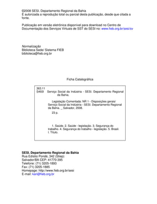 ©2008 SESI. Departamento Regional da Bahia
É autorizada a reprodução total ou parcial desta publicação, desde que citada a
fonte.

Publicação em versão eletrônica disponível para download no Centro de
Documentação dos Serviços Virtuais de SST do SESI no: www.fieb.org.br/sesi/sv




Normalização
Biblioteca Sede/ Sistema FIEB
biblioteca@fieb.org.br




                                 Ficha Catalográfica

          363.11
          S493l Serviço Social da Indústria - SESI. Departamento Regional
                        da Bahia.

                      Legislação Comentada: NR 1 - Disposições gerais/
                   Serviço Social da Indústria - SESI. Departamento Regional
                   da Bahia. _ Salvador, 2008.
                     23 p.



                      1. Saúde. 2. Saúde - legislação. 3. Segurança do
                  trabalho. 4. Segurança do trabalho - legislação. 5. Brasil.
                  I. Título.




SESI. Departamento Regional da Bahia
Rua Edístio Pondé, 342 (Stiep)
Salvador/BA CEP: 41770-395
Telefone: (71) 3205-1893
Fax: (71) 3205-1885
Homepage: http://www.fieb.org.br/sesi
E-mail: kari@fieb.org.br
 