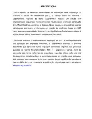 APRESENTAÇÃO


Com o objetivo de identificar necessidades de informação sobre Segurança do
Trabalho e Saúde do Trabalhador (SST), o Serviço Social da Indústria -
Departamento Regional da Bahia (SESI-DR/BA) realizou um estudo com
empresários de pequenas e médias empresas industriais dos setores de Construção
Civil, Metal Mecânico, Alimentos e Bebidas. Neste estudo, os empresários baianos
participantes apontaram a informação em relação às exigências legais em SST
como sua maior necessidade, destacando as dificuldades enfrentadas em relação à
legislação que vão do seu acesso à interpretação da mesma.


Com vistas a facilitar o entendimento da legislação em SST, e conseqüentemente
sua aplicação em empresas industriais, o SESI-DR/BA elaborou o presente
documento que apresenta numa linguagem comentada algumas das principais
questões da Norma Regulamentadora (NR) 1 - Disposições Gerais. Além de
apresentar esta norma no formato de perguntas e respostas, o texto inclui uma lista
de documentos complementares e comentários gerais em relação a sua aplicação.
Vale destacar que o presente texto é um capítulo de outra publicação que aborda
diversas NRs de forma comentada. A publicação original pode ser localizada em
www.fieb.org.br/sesi/sv.
 