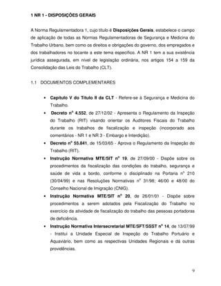 1 NR 1 - DISPOSIÇÕES GERAIS


A Norma Regulamentadora 1, cujo título é Disposições Gerais, estabelece o campo
de aplicação de todas as Normas Regulamentadoras de Segurança e Medicina do
Trabalho Urbano, bem como os direitos e obrigações do governo, dos empregados e
dos trabalhadores no tocante a este tema específico. A NR 1 tem a sua existência
jurídica assegurada, em nível de legislação ordinária, nos artigos 154 a 159 da
Consolidação das Leis do Trabalho (CLT).


1.1 DOCUMENTOS COMPLEMENTARES


      •   Capítulo V do Título II da CLT - Refere-se à Segurança e Medicina do
          Trabalho.
      •   Decreto no 4.552, de 27/12/02 - Apresenta o Regulamento da Inspeção
          do Trabalho (RIT) visando orientar os Auditores Fiscais do Trabalho
          durante os trabalhos de fiscalização e inspeção (incorporado aos
          comentários - NR 1 e NR 3 - Embargo e Interdição).
      •   Decreto no 55.841, de 15/03/65 - Aprova o Regulamento da Inspeção do
          Trabalho (RIT).
      •   Instrução Normativa MTE/SIT no 19, de 27/09/00 - Dispõe sobre os
          procedimentos da fiscalização das condições do trabalho, segurança e
          saúde de vida a bordo, conforme o disciplinado na Portaria no 210
          (30/04/99) e nas Resoluções Normativas no 31/98; 46/00 e 48/00 do
          Conselho Nacional de Imigração (CNIG).
      •   Instrução Normativa MTE/SIT no 20, de 26/01/01 - Dispõe sobre
          procedimentos a serem adotados pela Fiscalização do Trabalho no
          exercício da atividade de fiscalização do trabalho das pessoas portadoras
          de deficiência.
      •   Instrução Normativa Intersecretarial MTE/SFT/SSST no 14, de 13/07/99
          - Institui a Unidade Especial de Inspeção do Trabalho Portuário e
          Aquaviário, bem como as respectivas Unidades Regionais e dá outras
          providências.




                                                                                 9
 