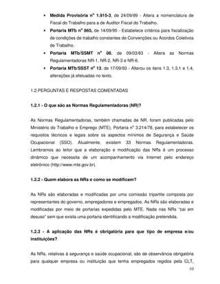 •   Medida Provisória no 1.915-3, de 24/09/99 - Altera a nomenclatura de
          Fiscal do Trabalho para a de Auditor Fiscal do Trabalho.
      •   Portaria MTb no 865, de 14/09/95 - Estabelece critérios para fiscalização
          de condições de trabalho constantes de Convenções ou Acordos Coletivos
          de Trabalho.
      •   Portaria   MTb/SSMT         no   06,   de   09/03/83   -   Altera   as   Normas
          Regulamentadoras NR-1, NR-2, NR-3 e NR-6.
      •   Portaria MTb/SSST no 13, de 17/09/93 - Alterou os itens 1.3, 1.3.1 e 1.4,
          alterações já efetuadas no texto.


1.2 PERGUNTAS E RESPOSTAS COMENTADAS


1.2.1 - O que são as Normas Regulamentadoras (NR)?


As Normas Regulamentadoras, também chamadas de NR, foram publicadas pelo
Ministério do Trabalho e Emprego (MTE), Portaria no 3.214/78, para estabelecer os
requisitos técnicos e legais sobre os aspectos mínimos de Segurança e Saúde
Ocupacional     (SSO).   Atualmente,       existem    33   Normas     Regulamentadoras.
Lembramos ao leitor que a elaboração e modificação das NRs é um processo
dinâmico que necessita de um acompanhamento via Internet pelo endereço
eletrônico (http://www.mte.gov.br).


1.2.2 - Quem elabora as NRs e como se modificam?


As NRs são elaboradas e modificadas por uma comissão tripartite composta por
representantes do governo, empregadores e empregados. As NRs são elaboradas e
modificadas por meio de portarias expedidas pelo MTE. Nada nas NRs “cai em
desuso” sem que exista uma portaria identificando a modificação pretendida.


1.2.3 - A aplicação das NRs é obrigatória para que tipo de empresa e/ou
instituições?


As NRs, relativas à segurança e saúde ocupacional, são de observância obrigatória
para qualquer empresa ou instituição que tenha empregados regidos pela CLT,
                                                                                       10
 