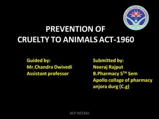 PREVENTION OF
CRUELTY TO ANIMALS ACT-1960
Guided by:
Mr.Chandra Dwivedi
Assistant professor
Submitted by:
Neeraj Rajput
B.Pharmacy 5TH Sem
Apollo collage of pharmacy
anjora durg (C.g)
ACP NEERAJ
 
