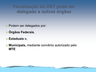 Fiscalização da DRT pode ser
delegado a outros órgãos
 Podem ser delegados por:
 Órgãos Federais,
 Estaduais e,
 Municipais, mediante convênio autorizado pelo
MTE
 