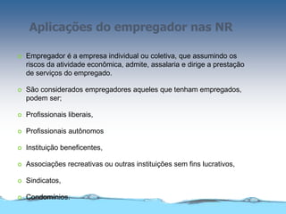 Aplicações do empregador nas NR
 Empregador é a empresa individual ou coletiva, que assumindo os
riscos da atividade econômica, admite, assalaria e dirige a prestação
de serviços do empregado.
 São considerados empregadores aqueles que tenham empregados,
podem ser;
 Profissionais liberais,
 Profissionais autônomos
 Instituição beneficentes,
 Associações recreativas ou outras instituições sem fins lucrativos,
 Sindicatos,
 Condomínios.
 