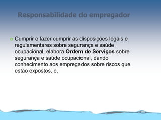 Responsabilidade do empregador
 Cumprir e fazer cumprir as disposições legais e
regulamentares sobre segurança e saúde
ocupacional, elabora Ordem de Serviços sobre
segurança e saúde ocupacional, dando
conhecimento aos empregados sobre riscos que
estão expostos, e,
 