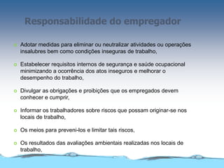 Responsabilidade do empregador
 Adotar medidas para eliminar ou neutralizar atividades ou operações
insalubres bem como condições inseguras de trabalho,
 Estabelecer requisitos internos de segurança e saúde ocupacional
minimizando a ocorrência dos atos inseguros e melhorar o
desempenho do trabalho,
 Divulgar as obrigações e proibições que os empregados devem
conhecer e cumprir,
 Informar os trabalhadores sobre riscos que possam originar-se nos
locais de trabalho,
 Os meios para preveni-los e limitar tais riscos,
 Os resultados das avaliações ambientais realizadas nos locais de
trabalho,
 