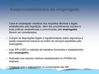 Responsabilidades do empregado
 Cabe ao empregado obedecer aos requisitos técnicos e legais
estabelecidos pela legislação, além dos procedimentos escritos e
boas práticas estabelecidas e comunicadas pelo empregador,
Devem ser considerados;
 Cumprir as disposições legais e regulamentares sobre segurança e
saúde ocupacional inclusive as ordem de serviços expedidas pelo
empregador,
 Usar EPI e EPC e métodos de trabalhos fornecidos e estabelecidos
pelo empregador,
 Submeter aos exames médicos estabelecidos no PCMSO da
empresa
 Colaborar com o empregador no cumprimento das NR
 