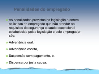 Penalidades do empregado
 As penalidades previstas na legislação a serem
aplicadas ao empregado que não atender ao
requisitos de segurança e saúde ocupacional
estabelecida pelas legislação e pelo empregador
são;
 Advertência oral,
 Advertência escrita,
 Suspensão sem pagamento, e,
 Dispensa por justa causa.
 