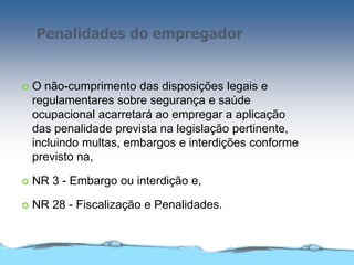 Penalidades do empregador
 O não-cumprimento das disposições legais e
regulamentares sobre segurança e saúde
ocupacional acarretará ao empregar a aplicação
das penalidade prevista na legislação pertinente,
incluindo multas, embargos e interdições conforme
previsto na,
 NR 3 - Embargo ou interdição e,
 NR 28 - Fiscalização e Penalidades.
 