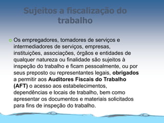 Sujeitos a fiscalização do
trabalho
 Os empregadores, tomadores de serviços e
intermediadores de serviços, empresas,
instituições, associações, órgãos e entidades de
qualquer natureza ou finalidade são sujeitos à
inspeção do trabalho e ficam pessoalmente, ou por
seus preposto ou representantes legais, obrigados
a permitir aos Auditores Fiscais do Trabalho
(AFT) o acesso aos estabelecimentos,
dependências e locais de trabalho, bem como
apresentar os documentos e materiais solicitados
para fins de inspeção do trabalho.
 