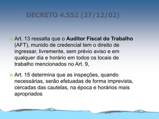 DECRETO 4.552 (27/12/02)
 Art. 13 ressalta que o Auditor Fiscal do Trabalho
(AFT), munido de credencial tem o direito de
ingressar, livremente, sem prévio aviso e em
qualquer dia e horário em todos os locais de
trabalho mencionados no Art. 9,
 Art. 15 determina que as inspeções, quando
necessárias, serão efetuadas de forma imprevista,
cercadas das cautelas, na época e horários mais
apropriados
 