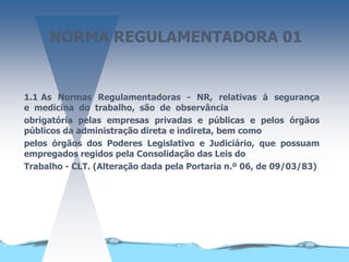 NORMA REGULAMENTADORA 01
1.1 As Normas Regulamentadoras - NR, relativas à segurança
e medicina do trabalho, são de observância
obrigatória pelas empresas privadas e públicas e pelos órgãos
públicos da administração direta e indireta, bem como
pelos órgãos dos Poderes Legislativo e Judiciário, que possuam
empregados regidos pela Consolidação das Leis do
Trabalho - CLT. (Alteração dada pela Portaria n.º 06, de 09/03/83)
 