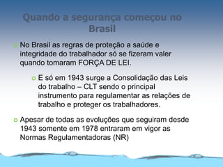 Quando a segurança começou no
Brasil
 No Brasil as regras de proteção a saúde e
integridade do trabalhador só se fizeram valer
quando tomaram FORÇA DE LEI.
 E só em 1943 surge a Consolidação das Leis
do trabalho – CLT sendo o principal
instrumento para regulamentar as relações de
trabalho e proteger os trabalhadores.
 Apesar de todas as evoluções que seguiram desde
1943 somente em 1978 entraram em vigor as
Normas Regulamentadoras (NR)
 