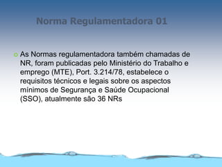 Norma Regulamentadora 01
 As Normas regulamentadora também chamadas de
NR, foram publicadas pelo Ministério do Trabalho e
emprego (MTE), Port. 3.214/78, estabelece o
requisitos técnicos e legais sobre os aspectos
mínimos de Segurança e Saúde Ocupacional
(SSO), atualmente são 36 NRs
 