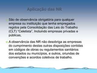 Aplicação das NR
 São de observância obrigatória para qualquer
empresa ou instituição que tenha empregados
regidos pela Consolidação das Leis do Trabalho
(CLT) “Celetista”, Incluindo empresas privadas e
públicas,
 A observância das NR não desobriga as empresas
do cumprimento destas outras disposições contidas
em códigos de obras ou regulamentos sanitários
dos estados ou municípios, e outros, oriundas de
convenções e acordos coletivos de trabalho.
 
