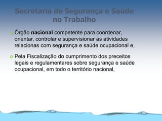 Secretaria de Segurança e Saúde
no Trabalho
 Órgão nacional competente para coordenar,
orientar, controlar e supervisionar as atividades
relacionas com segurança e saúde ocupacional e,
 Pela Fiscalização do cumprimento dos preceitos
legais e regulamentares sobre segurança e saúde
ocupacional, em todo o território nacional,
 
