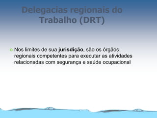 Delegacias regionais do
Trabalho (DRT)
 Nos limites de sua jurisdição, são os órgãos
regionais competentes para executar as atividades
relacionadas com segurança e saúde ocupacional
 